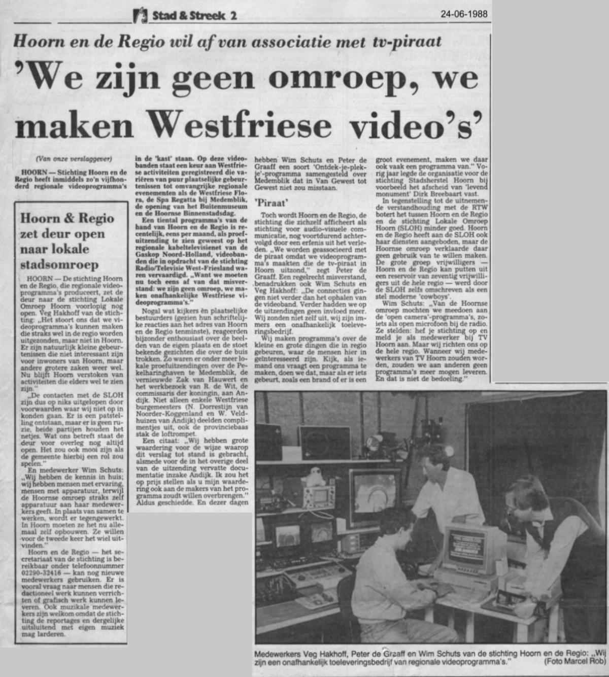 1988 - NHD - Stad en Streek | Hoorn en de Regio wil af van associatie met tv-piraat | 'We zijn geen omroep, we maken Westfriese video's' |  HOORN - Stichting Hoorn en de REGIO heeft inmiddels zo'n vijfhonderd regionale videoprogramma's in de 'kast' staan. Op deze videobanden staat een keur aan Westfriese activiteiten geregistreerd die variren van puur plaatselijke gebeurtenissen tot omvangrijke regionale evenementen als de Westfriese Flora, de Spa Regatta bij Medemblik, de opening van het Buitenmuseum en de Hoornse Binnenstadsdag. Een tiental programma's van de hand van Hoorn en de Regio is recentelijk, eens per maand, als proefuitzending te zien geweest op het regionale kabeltelevisienet van de Gaskop Noord-Holland, videobanden die in opdracht van de stichting  Radio/Televisie West-Friesland waren vervaardigd. &quot;Want we moesten nu toch eens af van dat misverstand: we zijn geen omroep, we maken onafhankelijke Westfriese videoprogramma's.